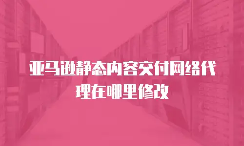 亚马逊静态内容交付网络代理在哪里修改