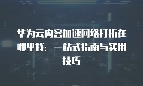 华为云内容加速网络打折在哪里找：一站式指南与实用技巧