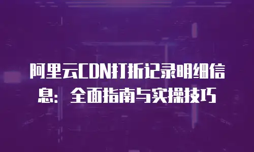 阿里云CDN打折记录明细信息：全面指南与实操技巧