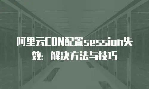 阿里云CDN配置session失效：解决方法与技巧