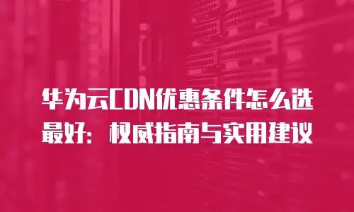 华为云CDN优惠条件怎么选最好：权威指南与实用建议