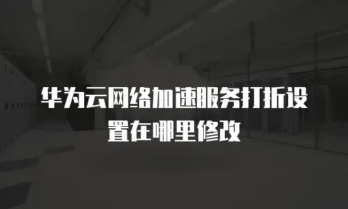 华为云网络加速服务打折设置在哪里修改
