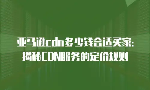 亚马逊cdn多少钱合适买家：揭秘CDN服务的定价规则