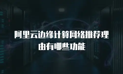 阿里云边缘计算网络推荐理由有哪些功能