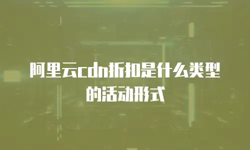 阿里云cdn折扣是什么类型的活动形式