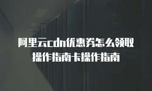 阿里云cdn优惠券怎么领取操作指南卡操作指南