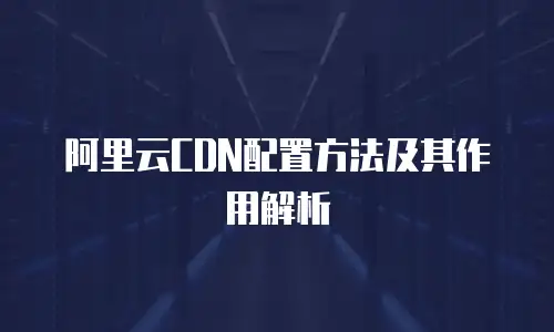 阿里云CDN配置方法及其作用解析
