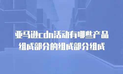 亚马逊cdn活动有哪些产品组成部分的组成部分组成