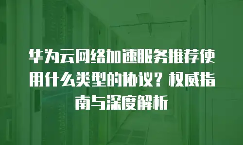 华为云网络加速服务推荐使用什么类型的协议？权威指南与深度解析