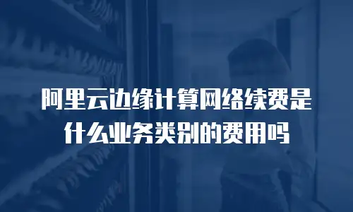 阿里云边缘计算网络续费是什么业务类别的费用吗