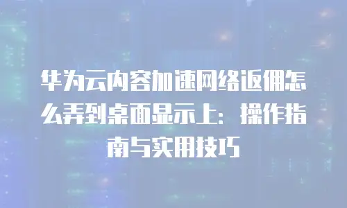 华为云内容加速网络返佣怎么弄到桌面显示上：操作指南与实用技巧