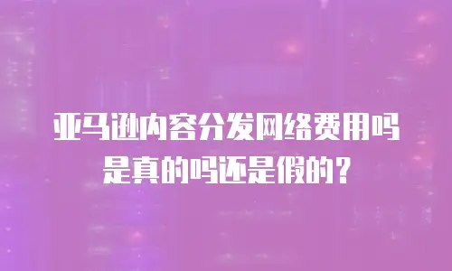 亚马逊内容分发网络费用吗是真的吗还是假的？