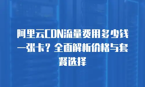 阿里云CDN流量费用多少钱一张卡？全面解析价格与套餐选择