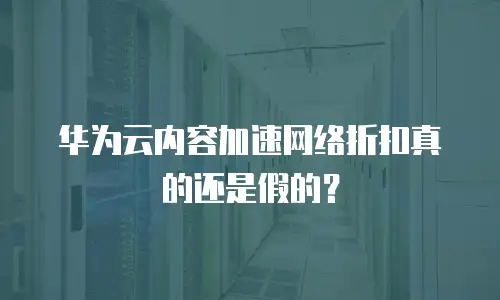 华为云内容加速网络折扣真的还是假的？