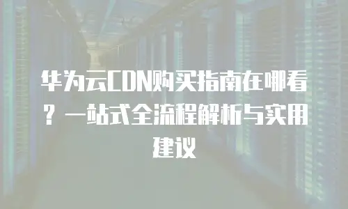 华为云CDN购买指南在哪看？一站式全流程解析与实用建议