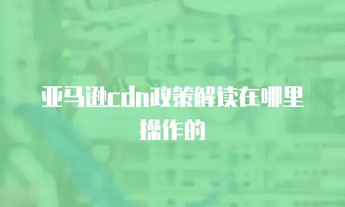 亚马逊cdn政策解读在哪里操作的