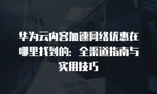 华为云内容加速网络优惠在哪里找到的：全渠道指南与实用技巧