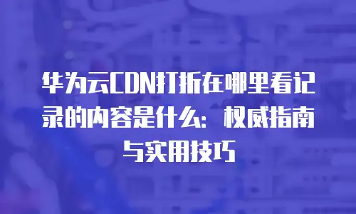 华为云CDN打折在哪里看记录的内容是什么：权威指南与实用技巧