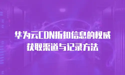 华为云CDN折扣信息的权威获取渠道与记录方法
