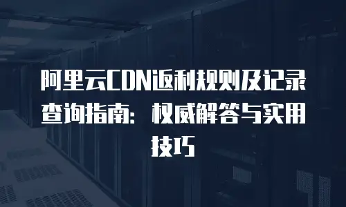 阿里云CDN返利规则及记录查询指南：权威解答与实用技巧