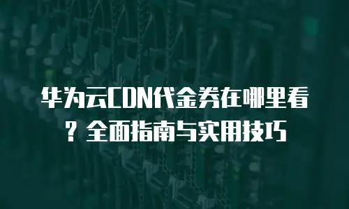 华为云CDN代金券在哪里看？全面指南与实用技巧