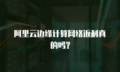阿里云边缘计算网络返利真的吗？