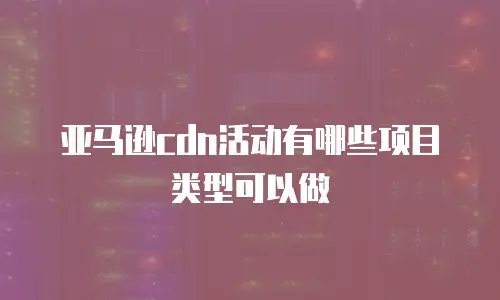 亚马逊cdn活动有哪些项目类型可以做