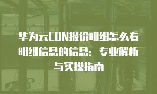 华为云CDN报价明细怎么看明细信息的信息：专业解析与实操指南