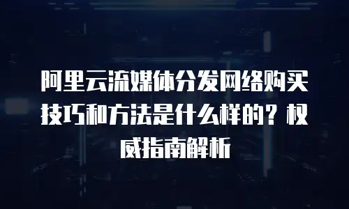 阿里云流媒体分发网络购买技巧和方法是什么样的？权威指南解析