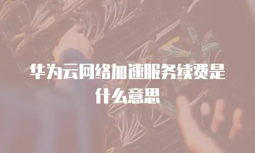 华为云网络加速服务续费是什么意思