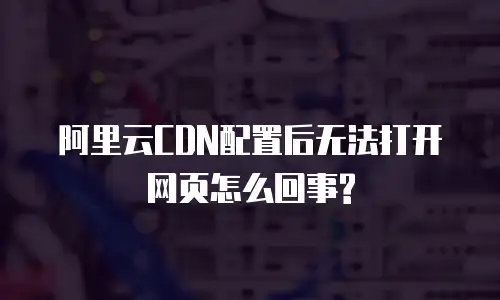 阿里云CDN配置后无法打开网页怎么回事?