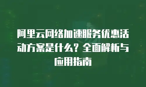 阿里云网络加速服务优惠活动方案是什么？全面解析与应用指南