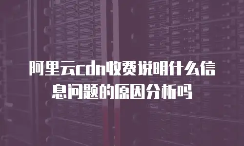 阿里云cdn收费说明什么信息问题的原因分析吗