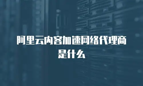 阿里云内容加速网络代理商是什么