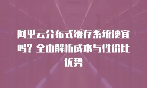 阿里云分布式缓存系统便宜吗？全面解析成本与性价比优势