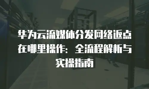 华为云流媒体分发网络返点在哪里操作：全流程解析与实操指南
