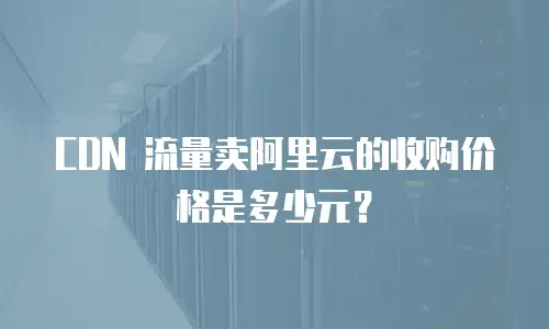 CDN 流量卖阿里云的收购价格是多少元？
