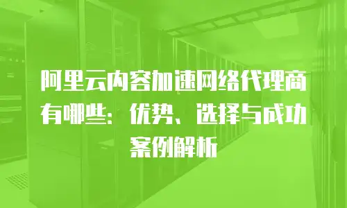 阿里云内容加速网络代理商有哪些：优势、选择与成功案例解析
