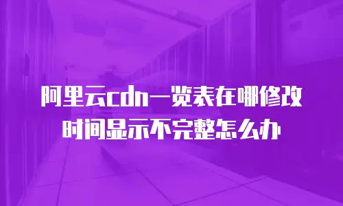 阿里云cdn一览表在哪修改时间显示不完整怎么办