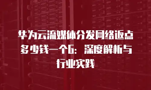 华为云流媒体分发网络返点多少钱一个G：深度解析与行业实践