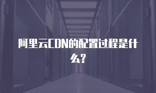 阿里云CDN的配置过程是什么？