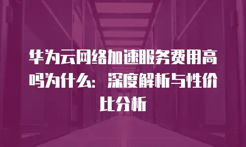 华为云网络加速服务费用高吗为什么：深度解析与性价比分析