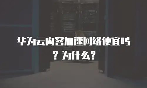 华为云内容加速网络便宜吗？为什么？