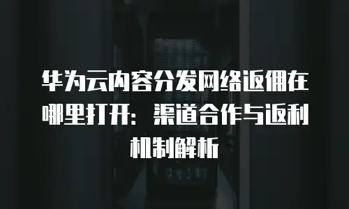 华为云内容分发网络返佣在哪里打开：渠道合作与返利机制解析