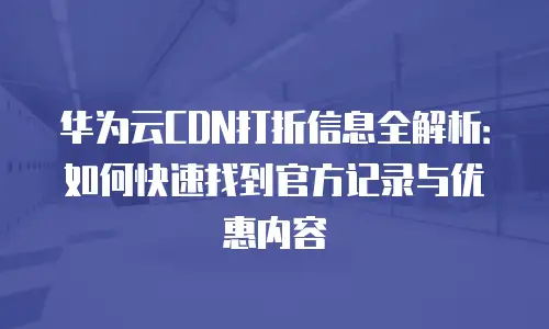 华为云CDN打折信息全解析：如何快速找到官方记录与优惠内容