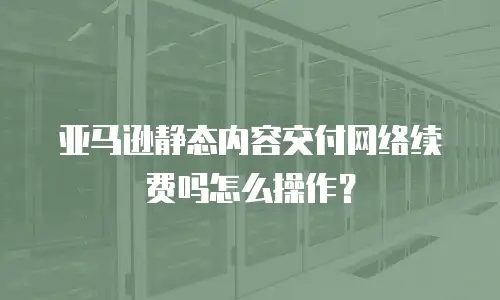 亚马逊静态内容交付网络续费吗怎么操作？
