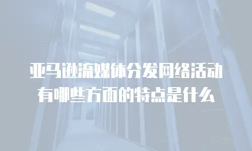 亚马逊流媒体分发网络活动有哪些方面的特点是什么