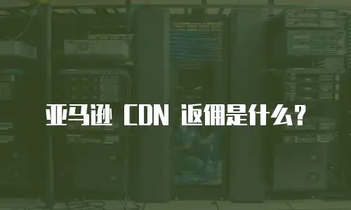亚马逊 CDN 返佣是什么？