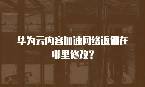 华为云内容加速网络返佣在哪里修改？
