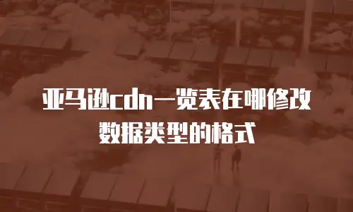亚马逊cdn一览表在哪修改数据类型的格式